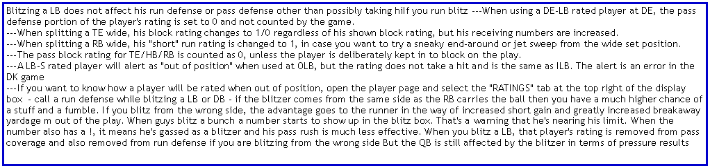 Text Box: Blitzing a LB does not affect his run defense or pass defense other than possibly taking hiIf you run blitz ---When using a DE-LB rated player at DE, the pass defense portion of the player's rating is set to 0 and not counted by the game.
---When splitting a TE wide, his block rating changes to 1/0 regardless of his shown block rating, but his receiving numbers are increased.
---When splitting a RB wide, his "short" run rating is changed to 1, in case you want to try a sneaky end-around or jet sweep from the wide set position.
---The pass block rating for TE/HB/RB is counted as 0, unless the player is deliberately kept in to block on the play.
---A LB-S rated player will alert as "out of position" when used at OLB, but the rating does not take a hit and is the same as ILB. The alert is an error in the DK game
---If you want to know how a player will be rated when out of position, open the player page and select the "RATINGS" tab at the top right of the display box  - call a run defense while blitzing a LB or DB - if the blitzer comes from the same side as the RB carries the ball then you have a much higher chance of a stuff and a fumble. If you blitz from the wrong side, the advantage goes to the runner in the way of increased short gain and greatly increased breakaway yardage m out of the play. When guys blitz a bunch a number starts to show up in the blitz box. That's a warning that he's nearing his limit. When the number also has a !, it means he's gassed as a blitzer and his pass rush is much less effective. When you blitz a LB, that player's rating is removed from pass coverage and also removed from run defense if you are blitzing from the wrong side But the QB is still affected by the blitzer in terms of pressure results 
