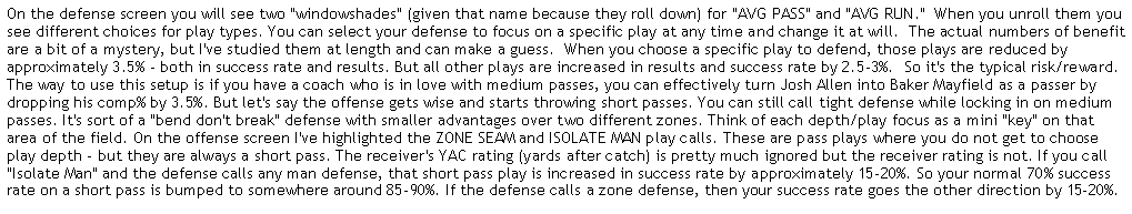 Text Box: On the defense screen you will see two "windowshades" (given that name because they roll down) for "AVG PASS" and "AVG RUN."  When you unroll them you see different choices for play types. You can select your defense to focus on a specific play at any time and change it at will.  The actual numbers of benefit are a bit of a mystery, but I've studied them at length and can make a guess.  When you choose a specific play to defend, those plays are reduced by approximately 3.5% - both in success rate and results. But all other plays are increased in results and success rate by 2.5-3%.  So it's the typical risk/reward. The way to use this setup is if you have a coach who is in love with medium passes, you can effectively turn Josh Allen into Baker Mayfield as a passer by dropping his comp% by 3.5%. But let's say the offense gets wise and starts throwing short passes. You can still call tight defense while locking in on medium passes. It's sort of a "bend don't break" defense with smaller advantages over two different zones. Think of each depth/play focus as a mini "key" on that area of the field. On the offense screen I've highlighted the ZONE SEAM and ISOLATE MAN play calls. These are pass plays where you do not get to choose play depth - but they are always a short pass. The receiver's YAC rating (yards after catch) is pretty much ignored but the receiver rating is not. If you call "Isolate Man" and the defense calls any man defense, that short pass play is increased in success rate by approximately 15-20%. So your normal 70% success rate on a short pass is bumped to somewhere around 85-90%. If the defense calls a zone defense, then your success rate goes the other direction by 15-20%. These plays will rarely go for more that 10-12 